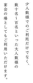 少人数様でのご利用だけでなく、数十名〜百名といった大人数様の 宴会の場としてもご利用いただけます。 