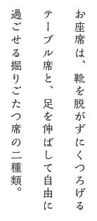 お座席は、靴を脱がずにくつろげるテーブル席と、足を伸ばして自由に 過ごせる掘りごたつ席の二種類。