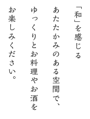 「和」を感じる あたたかみのある空間で、ゆっくりとお料理やお酒を お楽しみください。